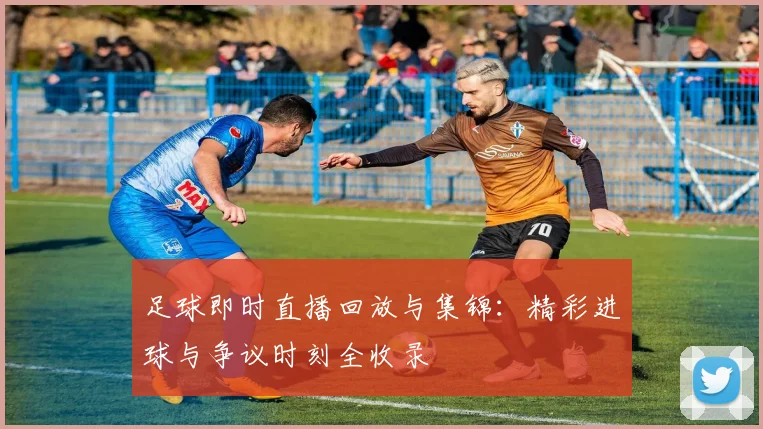 足球即时直播回放与集锦：精彩进球与争议时刻全收录