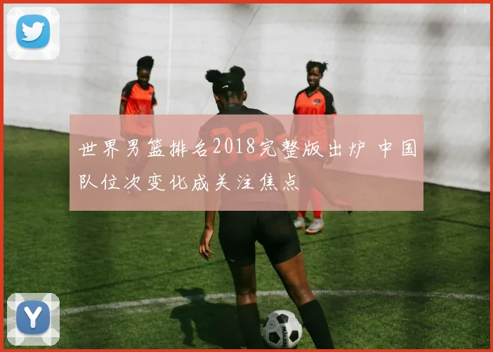 世界男篮排名2018完整版出炉 中国队位次变化成关注焦点